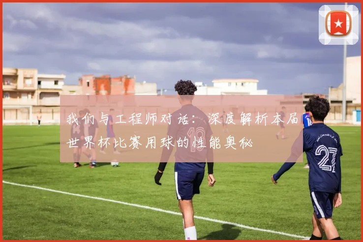 我们与工程师对话：深度解析本届世界杯比赛用球的性能奥秘