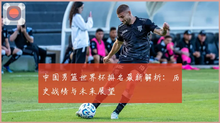 中国男篮世界杯排名最新解析：历史战绩与未来展望