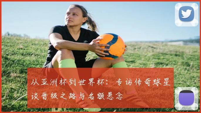 从亚洲杯到世界杯：专访传奇球星谈晋级之路与名额悬念