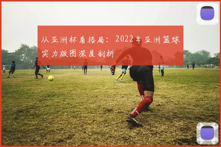 从亚洲杯看格局：2022年亚洲篮球实力版图深度剖析