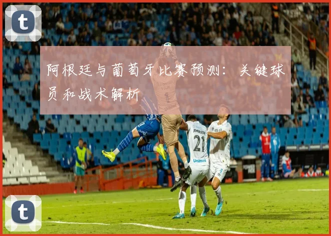 阿根廷与葡萄牙比赛预测：关键球员和战术解析