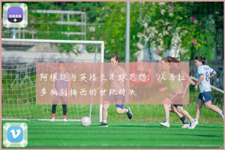 阿根廷与英格兰足球恩怨：从马拉多纳到梅西的世纪对决