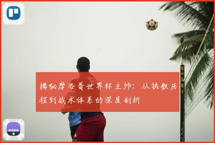 揭秘摩洛哥世界杯主帅：从执教历程到战术体系的深度剖析