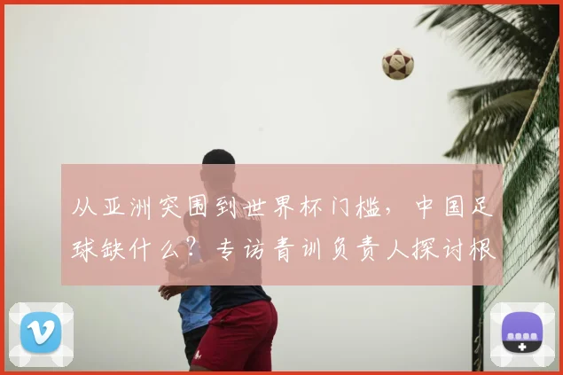从亚洲突围到世界杯门槛，中国足球缺什么？专访青训负责人探讨根源