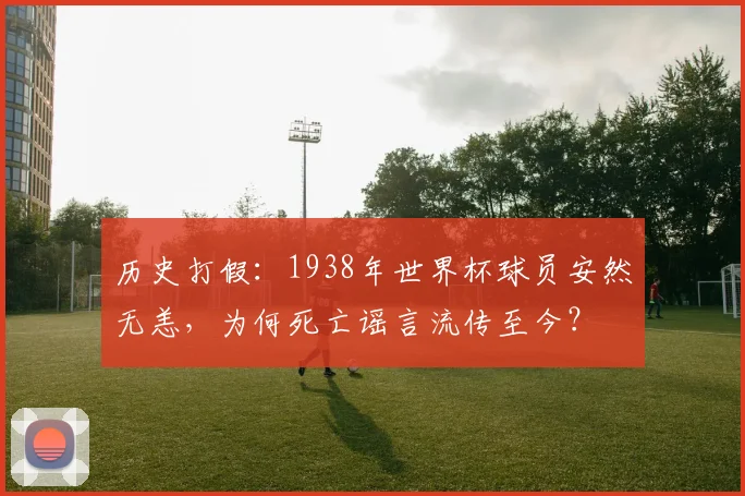 历史打假:1938年世界杯球员安然无恙,为何死亡谣言流传至今?