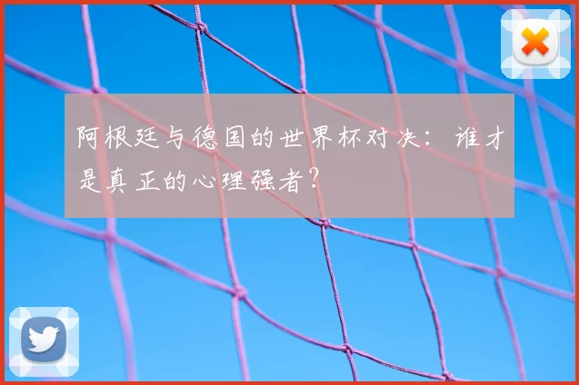 阿根廷与德国的世界杯对决：谁才是真正的心理强者？
