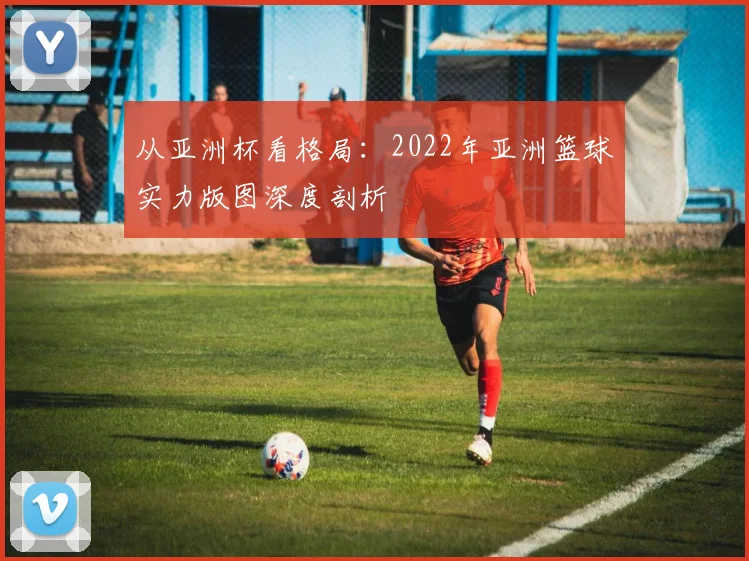 从亚洲杯看格局：2022年亚洲篮球实力版图深度剖析