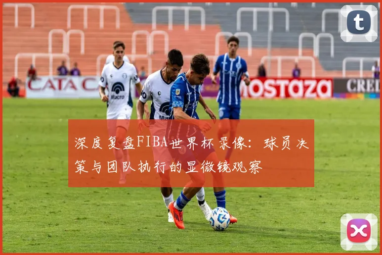 深度复盘FIBA世界杯录像：球员决策与团队执行的显微镜观察