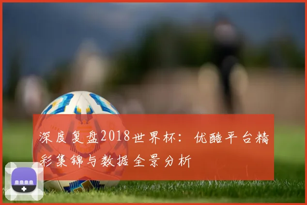 深度复盘2018世界杯：优酷平台精彩集锦与数据全景分析