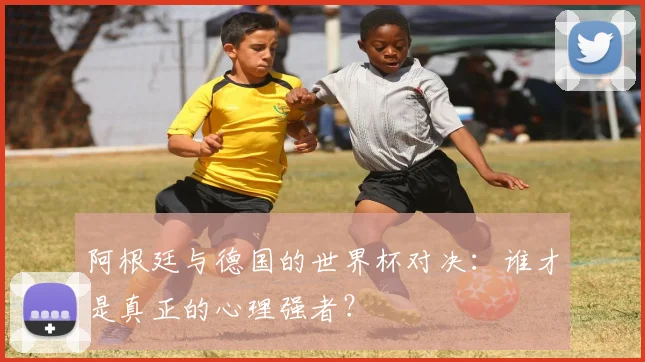 阿根廷与德国的世界杯对决：谁才是真正的心理强者？