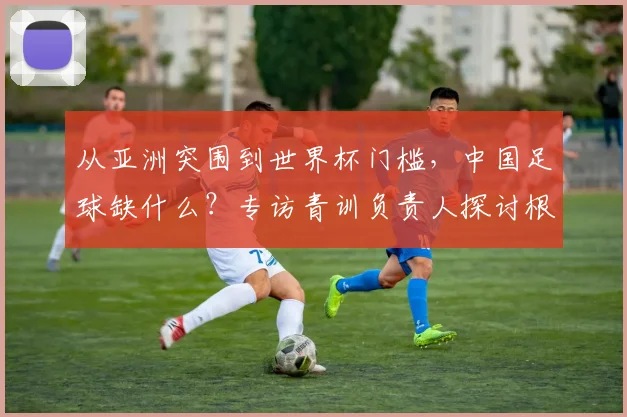 从亚洲突围到世界杯门槛，中国足球缺什么？专访青训负责人探讨根源
