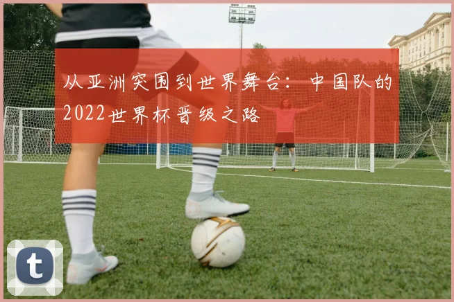 从亚洲突围到世界舞台：中国队的2022世界杯晋级之路
