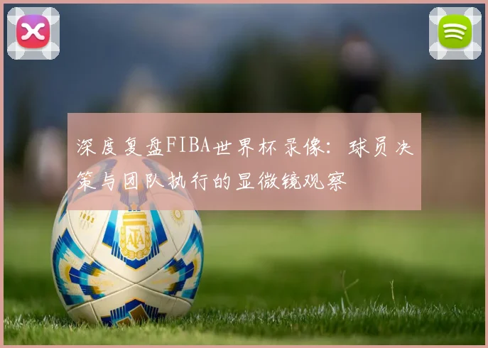 深度复盘FIBA世界杯录像：球员决策与团队执行的显微镜观察