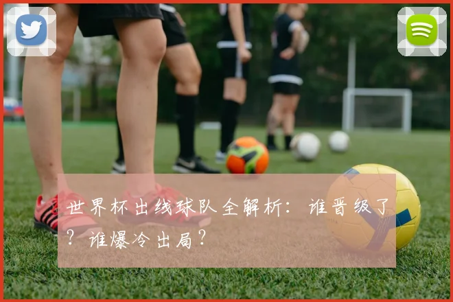 世界杯出线球队全解析：谁晋级了？谁爆冷出局？