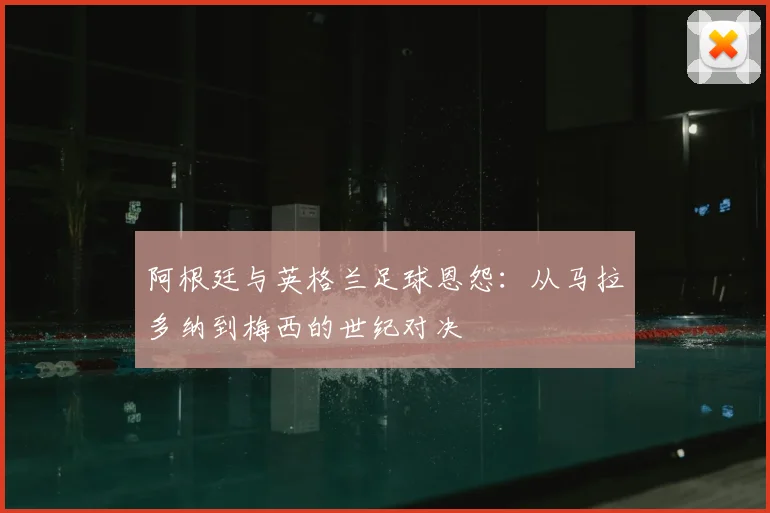 阿根廷与英格兰足球恩怨：从马拉多纳到梅西的世纪对决
