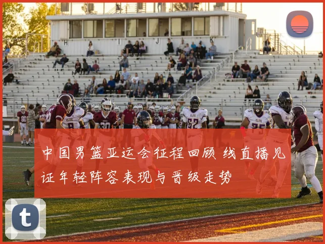 中国男篮亚运会征程回顾 线直播见证年轻阵容表现与晋级走势