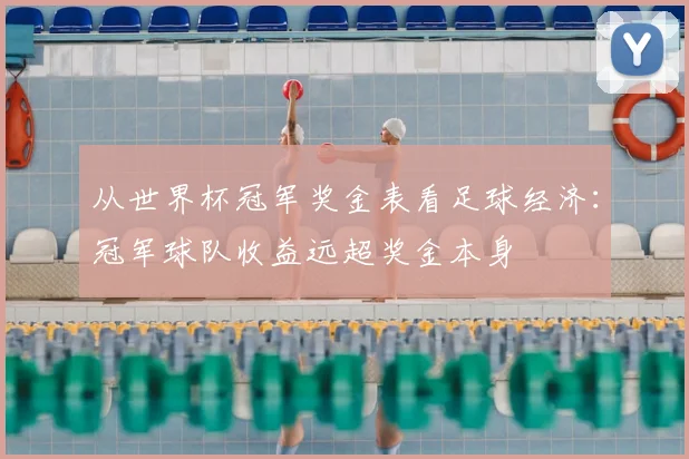从世界杯冠军奖金表看足球经济：冠军球队收益远超奖金本身