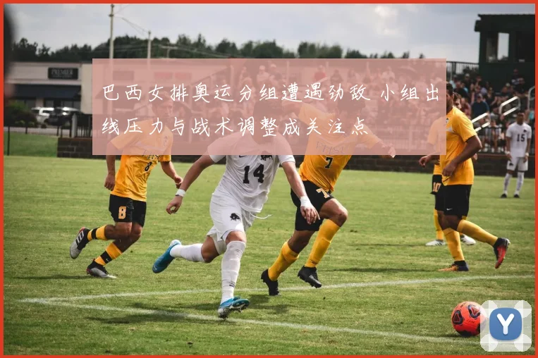 巴西女排奥运分组遭遇劲敌 小组出线压力与战术调整成关注点