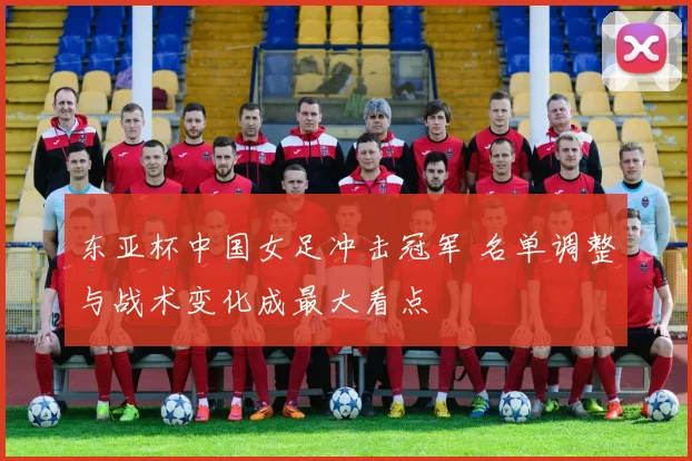 东亚杯中国女足冲击冠军 名单调整与战术变化成最大看点