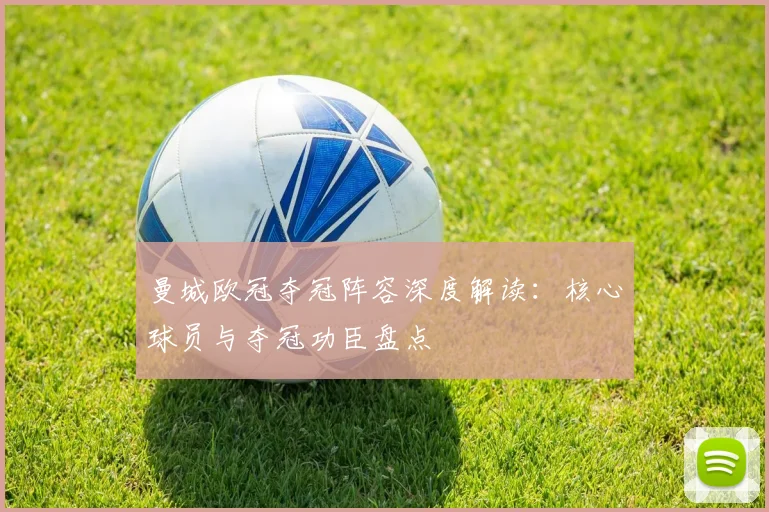 曼城欧冠夺冠阵容深度解读：核心球员与夺冠功臣盘点