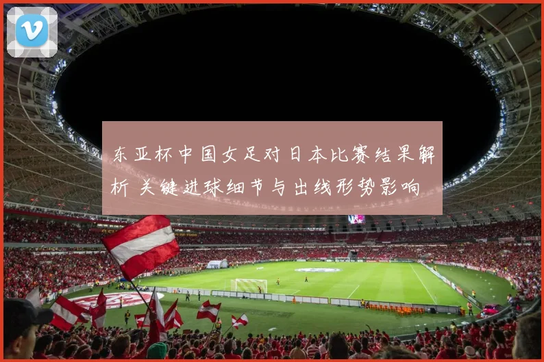 东亚杯中国女足对日本比赛结果解析 关键进球细节与出线形势影响