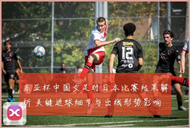 东亚杯中国女足对日本比赛结果解析 关键进球细节与出线形势影响